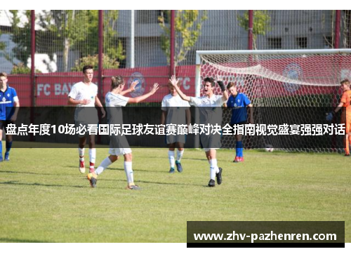 盘点年度10场必看国际足球友谊赛巅峰对决全指南视觉盛宴强强对话