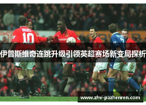 伊普斯维奇连跳升级引领英超赛场新变局探析